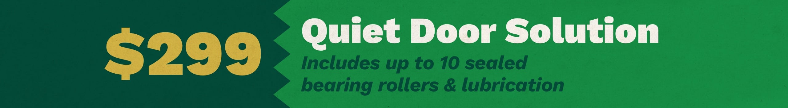 $299 Quiet Door Solution. Includes up to 10 sealed bearing rollers and lubrication. Download coupon.